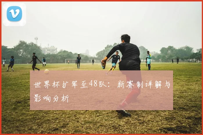 世界杯扩军至48队：新赛制详解与影响分析