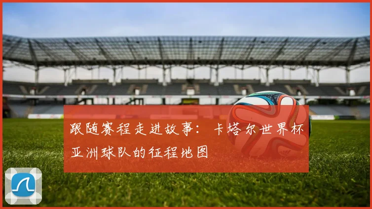 跟随赛程走进故事：卡塔尔世界杯亚洲球队的征程地图