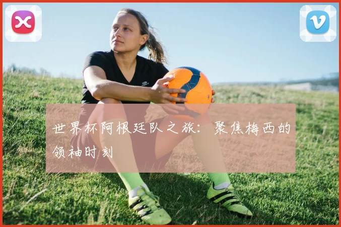 世界杯阿根廷队之旅：聚焦梅西的领袖时刻