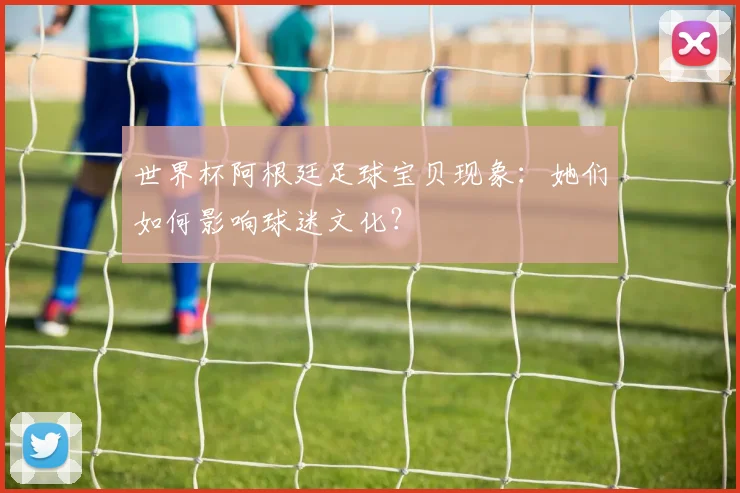 世界杯阿根廷足球宝贝现象：她们如何影响球迷文化？