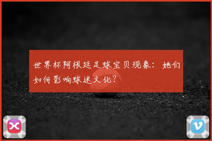 世界杯阿根廷足球宝贝现象：她们如何影响球迷文化？