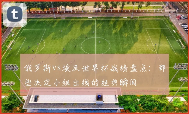俄罗斯vs埃及世界杯战绩盘点：那些决定小组出线的经典瞬间