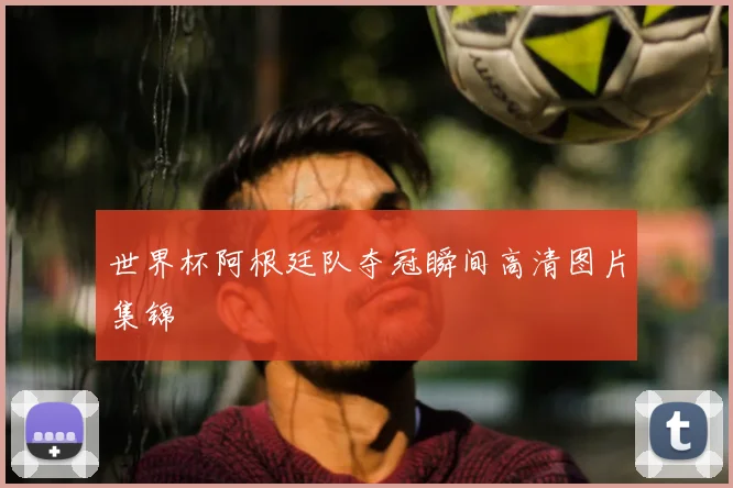 世界杯阿根廷队夺冠瞬间高清图片集锦