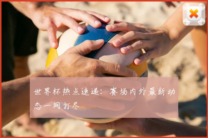 世界杯热点速递:赛场内外最新动态一网打尽