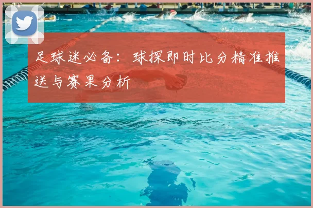足球迷必备：球探即时比分精准推送与赛果分析