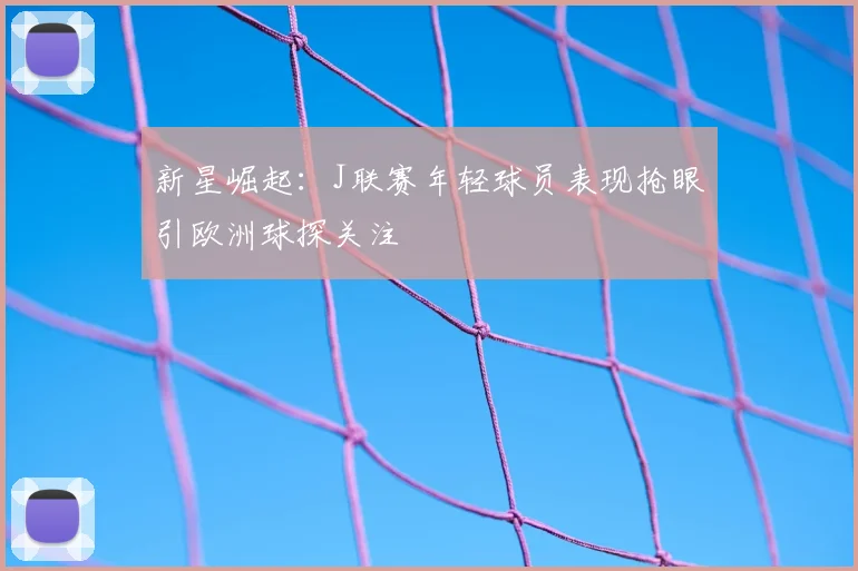 新星崛起：J联赛年轻球员表现抢眼引欧洲球探关注