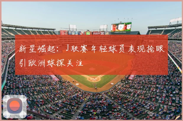 新星崛起：J联赛年轻球员表现抢眼引欧洲球探关注