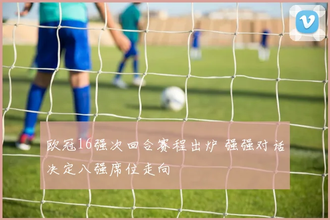 欧冠16强次回合赛程出炉 强强对话决定八强席位走向