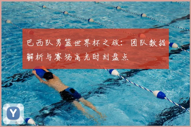 巴西队男篮世界杯之旅：团队数据解析与赛场高光时刻盘点