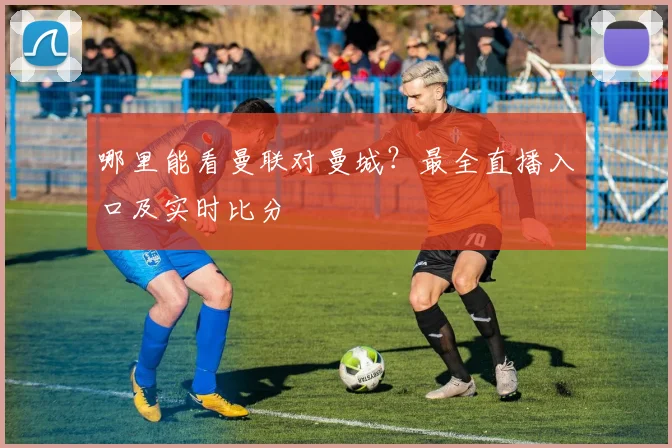 哪里能看曼联对曼城？最全直播入口及实时比分
