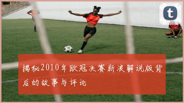 揭秘2010年欧冠决赛新浪解说版背后的故事与评论