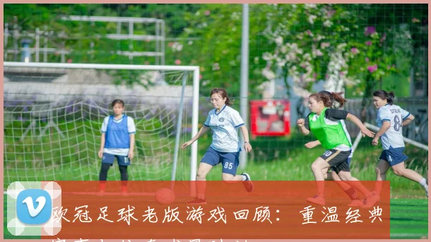 欧冠足球老版游戏回顾：重温经典赛事与传奇球星时刻