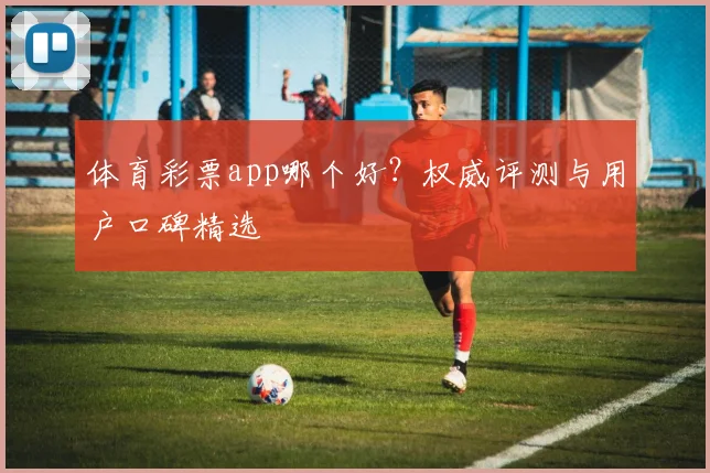 体育彩票app哪个好？权威评测与用户口碑精选