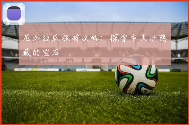 尼加拉瓜旅游攻略:探索中美洲隐藏的宝石