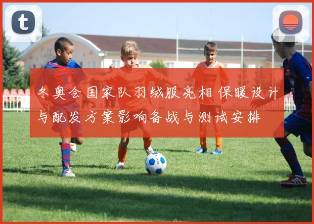冬奥会国家队羽绒服亮相 保暖设计与配发方案影响备战与测试安排