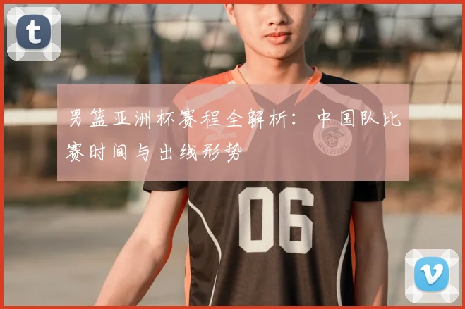男篮亚洲杯赛程全解析：中国队比赛时间与出线形势