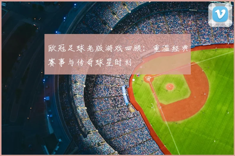 欧冠足球老版游戏回顾：重温经典赛事与传奇球星时刻