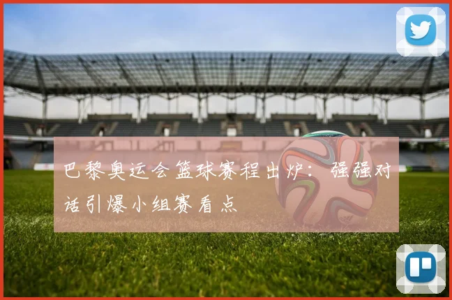 巴黎奥运会篮球赛程出炉：强强对话引爆小组赛看点