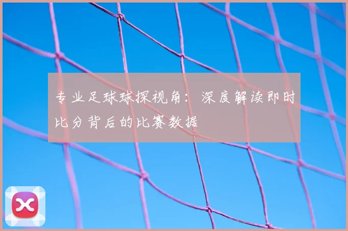 专业足球球探视角：深度解读即时比分背后的比赛数据