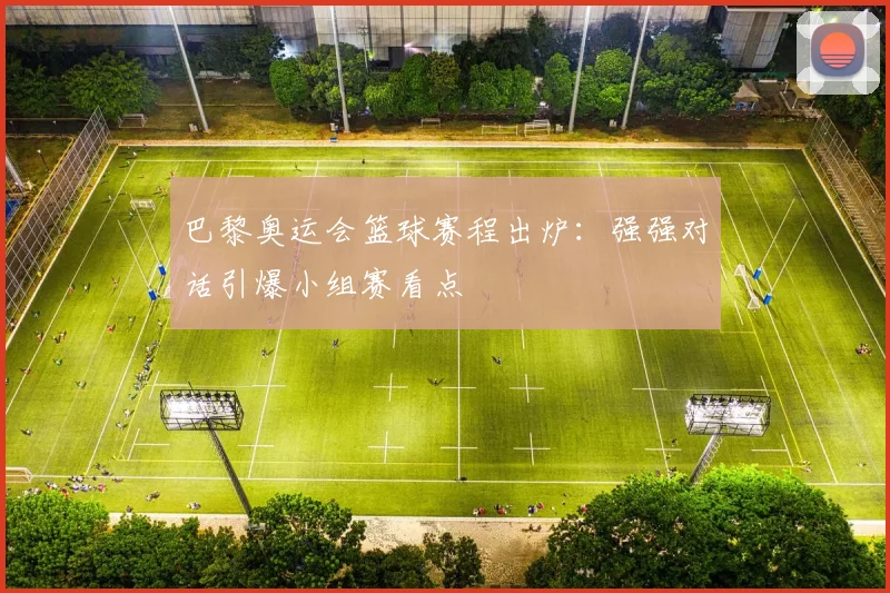 巴黎奥运会篮球赛程出炉：强强对话引爆小组赛看点