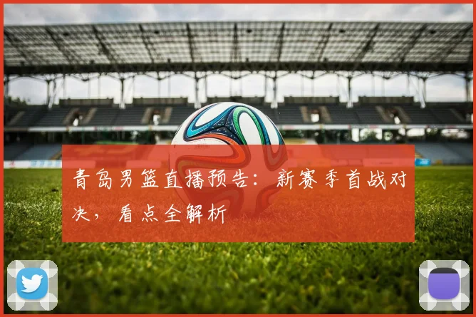 青岛男篮直播预告：新赛季首战对决，看点全解析