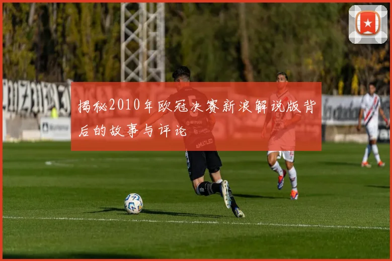 揭秘2010年欧冠决赛新浪解说版背后的故事与评论