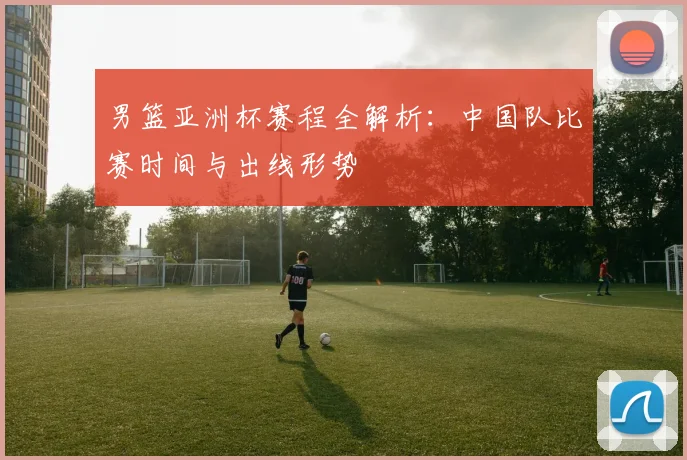 男篮亚洲杯赛程全解析:中国队比赛时间与出线形势
